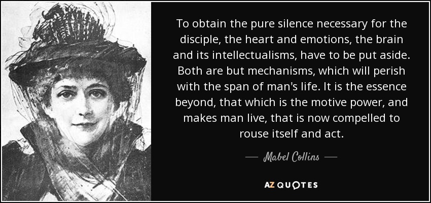 To obtain the pure silence necessary for the disciple, the heart and emotions, the brain and its intellectualisms, have to be put aside. Both are but mechanisms, which will perish with the span of man's life. It is the essence beyond, that which is the motive power, and makes man live, that is now compelled to rouse itself and act. - Mabel Collins