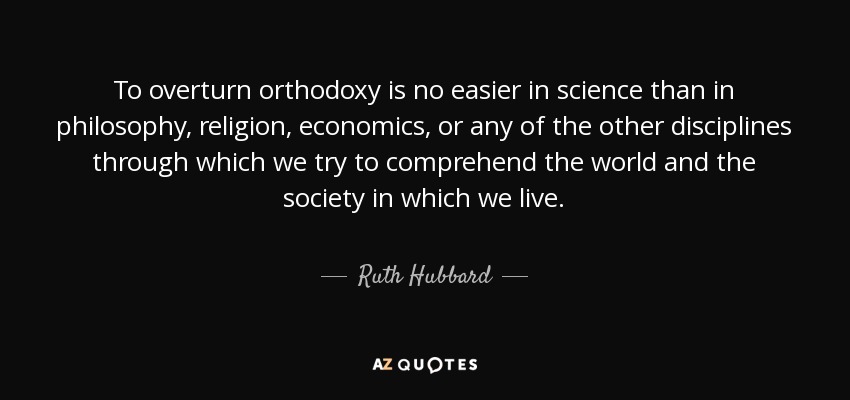 To overturn orthodoxy is no easier in science than in philosophy, religion, economics, or any of the other disciplines through which we try to comprehend the world and the society in which we live. - Ruth Hubbard