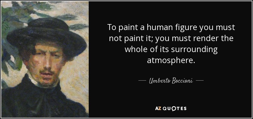 To paint a human figure you must not paint it; you must render the whole of its surrounding atmosphere. - Umberto Boccioni