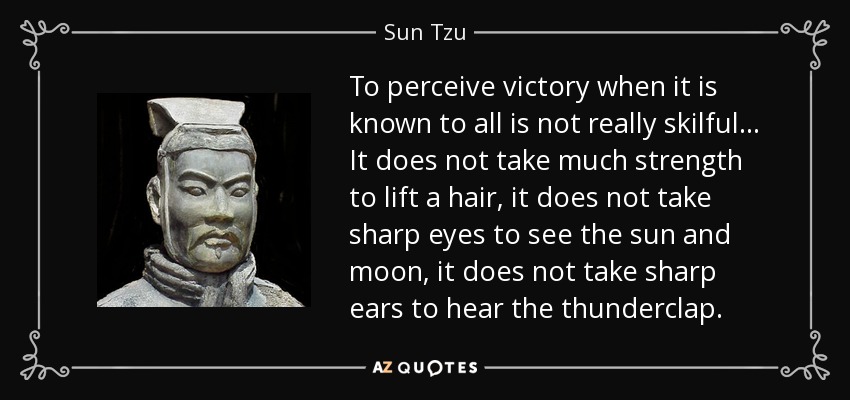 To perceive victory when it is known to all is not really skilful... It does not take much strength to lift a hair, it does not take sharp eyes to see the sun and moon, it does not take sharp ears to hear the thunderclap. - Sun Tzu