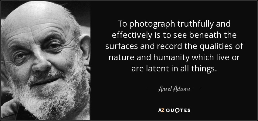 To photograph truthfully and effectively is to see beneath the surfaces and record the qualities of nature and humanity which live or are latent in all things. - Ansel Adams