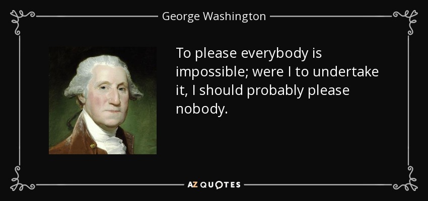 To please everybody is impossible; were I to undertake it, I should probably please nobody. - George Washington