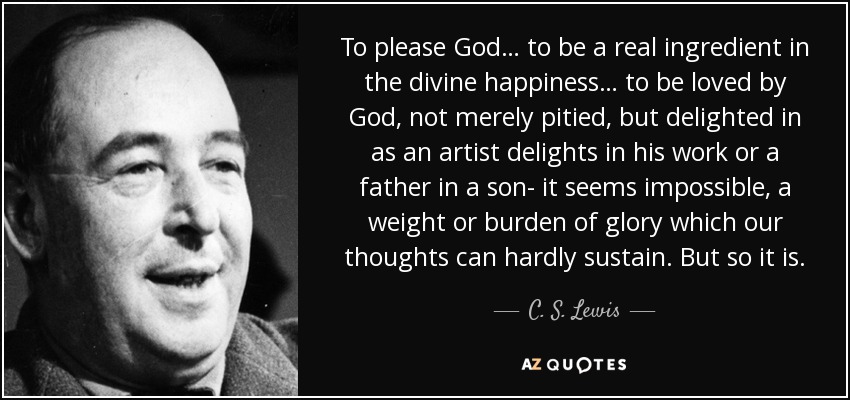 To please God… to be a real ingredient in the divine happiness… to be loved by God, not merely pitied, but delighted in as an artist delights in his work or a father in a son- it seems impossible, a weight or burden of glory which our thoughts can hardly sustain. But so it is. - C. S. Lewis