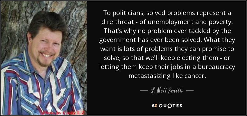 To politicians, solved problems represent a dire threat - of unemployment and poverty. That's why no problem ever tackled by the government has ever been solved. What they want is lots of problems they can promise to solve, so that we'll keep electing them - or letting them keep their jobs in a bureaucracy metastasizing like cancer. - L. Neil Smith