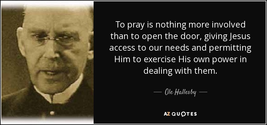 To pray is nothing more involved than to open the door, giving Jesus access to our needs and permitting Him to exercise His own power in dealing with them. - Ole Hallesby