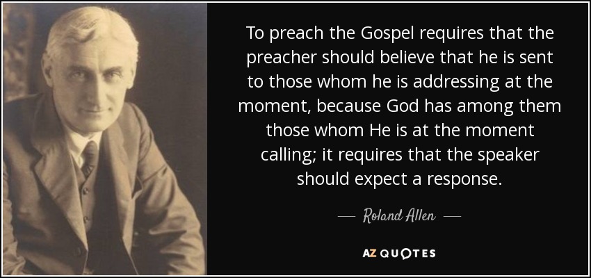 To preach the Gospel requires that the preacher should believe that he is sent to those whom he is addressing at the moment, because God has among them those whom He is at the moment calling; it requires that the speaker should expect a response. - Roland Allen