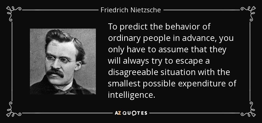 To predict the behavior of ordinary people in advance, you only have to assume that they will always try to escape a disagreeable situation with the smallest possible expenditure of intelligence. - Friedrich Nietzsche
