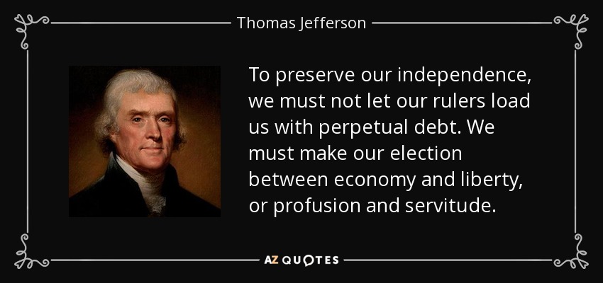 To preserve our independence, we must not let our rulers load us with perpetual debt. We must make our election between economy and liberty, or profusion and servitude. - Thomas Jefferson