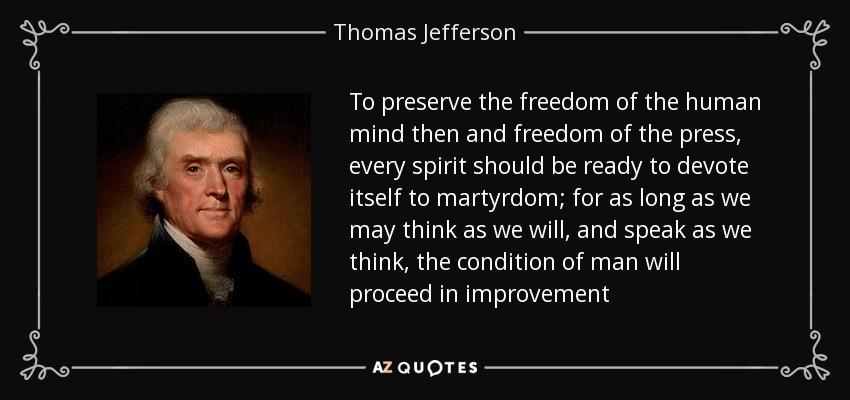 To preserve the freedom of the human mind then and freedom of the press, every spirit should be ready to devote itself to martyrdom; for as long as we may think as we will, and speak as we think, the condition of man will proceed in improvement - Thomas Jefferson