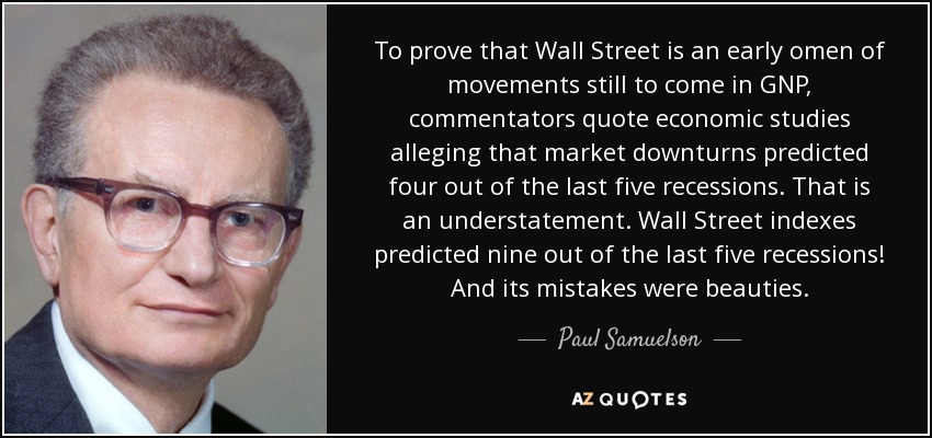 To prove that Wall Street is an early omen of movements still to come in GNP, commentators quote economic studies alleging that market downturns predicted four out of the last five recessions. That is an understatement. Wall Street indexes predicted nine out of the last five recessions! And its mistakes were beauties. - Paul Samuelson