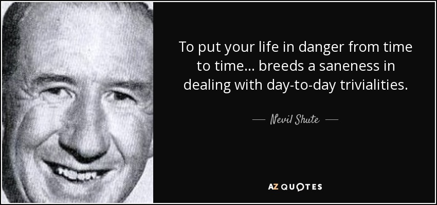 To put your life in danger from time to time... breeds a saneness in dealing with day-to-day trivialities. - Nevil Shute