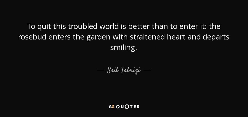 To quit this troubled world is better than to enter it: the rosebud enters the garden with straitened heart and departs smiling. - Saib Tabrizi