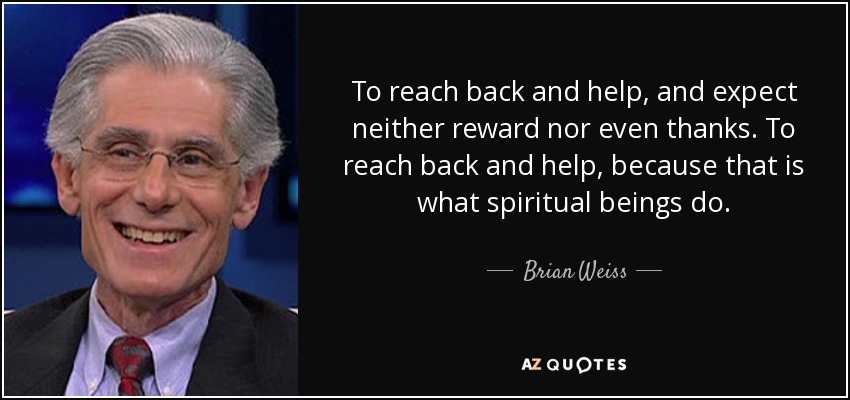 To reach back and help, and expect neither reward nor even thanks. To reach back and help, because that is what spiritual beings do. - Brian Weiss