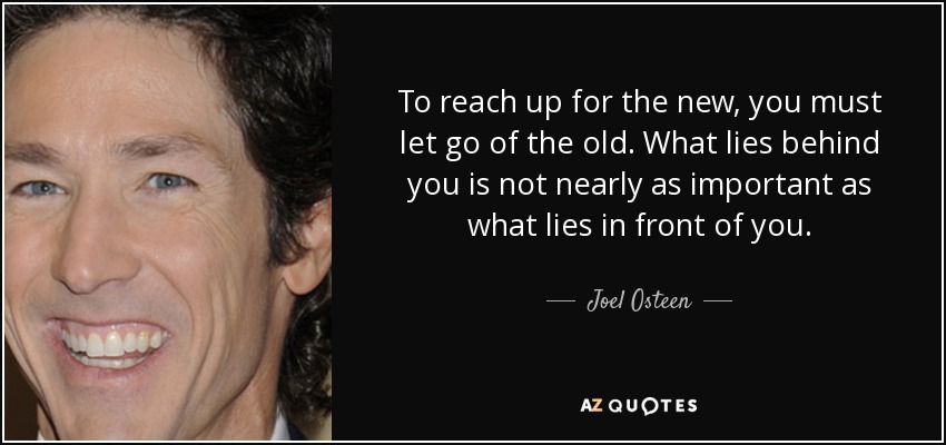 To reach up for the new, you must let go of the old. What lies behind you is not nearly as important as what lies in front of you. - Joel Osteen