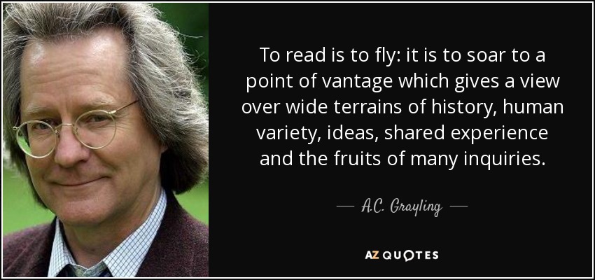 To read is to fly: it is to soar to a point of vantage which gives a view over wide terrains of history, human variety, ideas, shared experience and the fruits of many inquiries. - A.C. Grayling