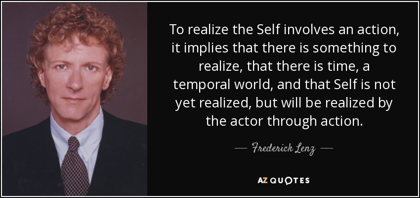 To realize the Self involves an action, it implies that there is something to realize, that there is time, a temporal world, and that Self is not yet realized, but will be realized by the actor through action. - Frederick Lenz