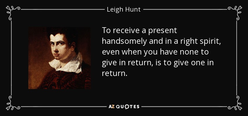 To receive a present handsomely and in a right spirit, even when you have none to give in return, is to give one in return. - Leigh Hunt