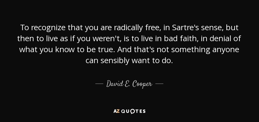 To recognize that you are radically free, in Sartre's sense, but then to live as if you weren't, is to live in bad faith, in denial of what you know to be true. And that's not something anyone can sensibly want to do. - David E. Cooper