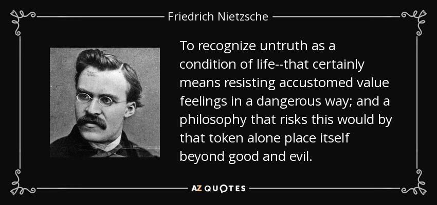 To recognize untruth as a condition of life--that certainly means resisting accustomed value feelings in a dangerous way; and a philosophy that risks this would by that token alone place itself beyond good and evil. - Friedrich Nietzsche