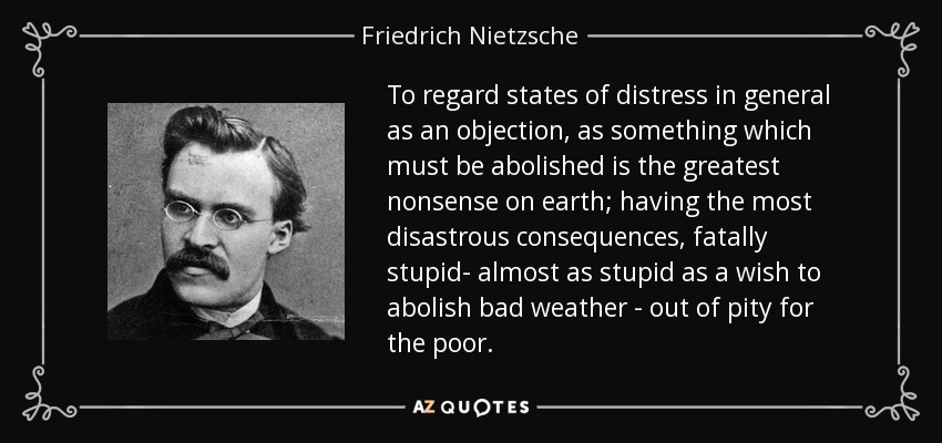 To regard states of distress in general as an objection, as something which must be abolished is the greatest nonsense on earth; having the most disastrous consequences, fatally stupid- almost as stupid as a wish to abolish bad weather - out of pity for the poor. - Friedrich Nietzsche