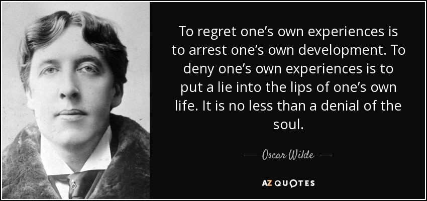 To regret one’s own experiences is to arrest one’s own development. To deny one’s own experiences is to put a lie into the lips of one’s own life. It is no less than a denial of the soul. - Oscar Wilde