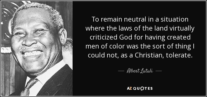 To remain neutral in a situation where the laws of the land virtually criticized God for having created men of color was the sort of thing I could not, as a Christian, tolerate. - Albert Lutuli