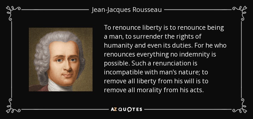 To renounce liberty is to renounce being a man, to surrender the rights of humanity and even its duties. For he who renounces everything no indemnity is possible. Such a renunciation is incompatible with man's nature; to remove all liberty from his will is to remove all morality from his acts. - Jean-Jacques Rousseau