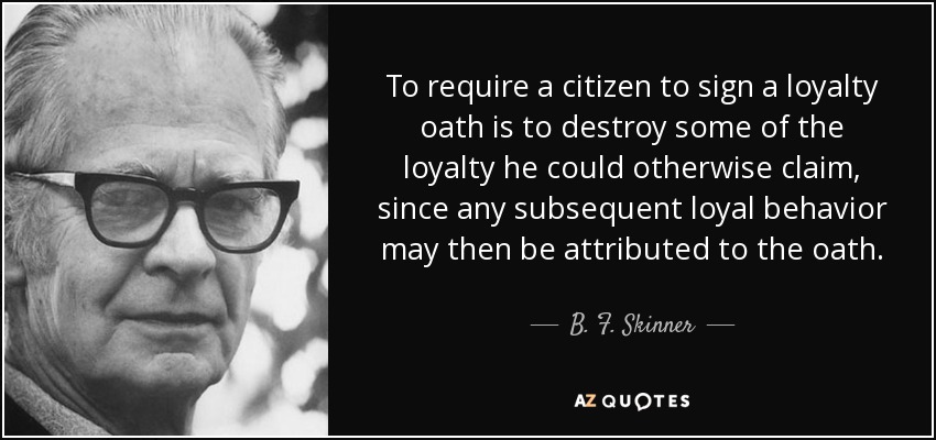 To require a citizen to sign a loyalty oath is to destroy some of the loyalty he could otherwise claim, since any subsequent loyal behavior may then be attributed to the oath. - B. F. Skinner