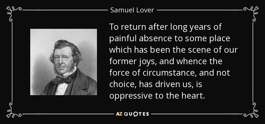 To return after long years of painful absence to some place which has been the scene of our former joys, and whence the force of circumstance, and not choice, has driven us, is oppressive to the heart. - Samuel Lover