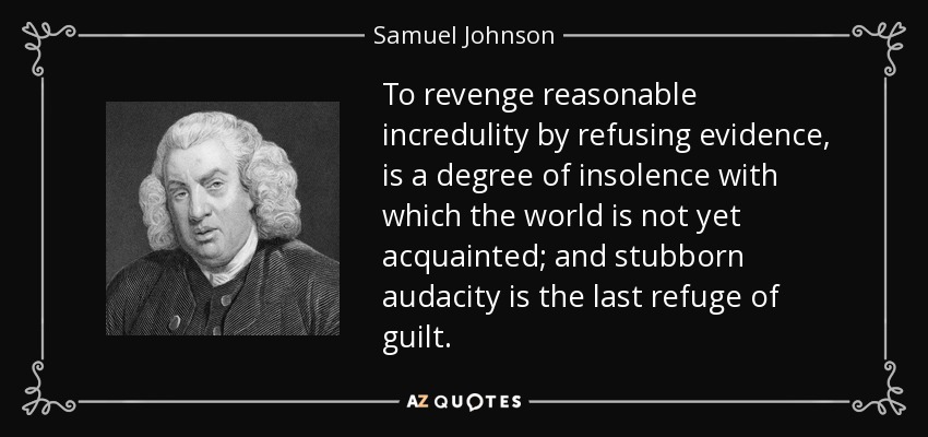 To revenge reasonable incredulity by refusing evidence, is a degree of insolence with which the world is not yet acquainted; and stubborn audacity is the last refuge of guilt. - Samuel Johnson