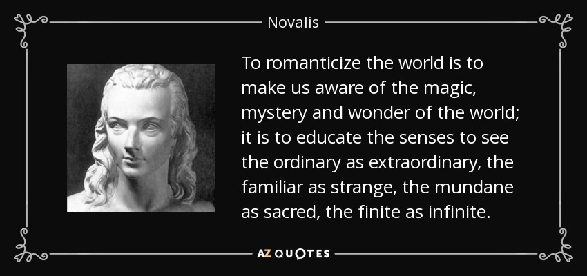 To romanticize the world is to make us aware of the magic, mystery and wonder of the world; it is to educate the senses to see the ordinary as extraordinary, the familiar as strange, the mundane as sacred, the finite as infinite. - Novalis