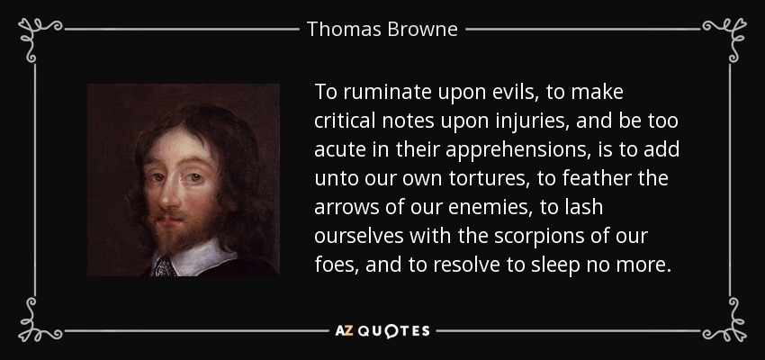 To ruminate upon evils, to make critical notes upon injuries, and be too acute in their apprehensions, is to add unto our own tortures, to feather the arrows of our enemies, to lash ourselves with the scorpions of our foes, and to resolve to sleep no more. - Thomas Browne