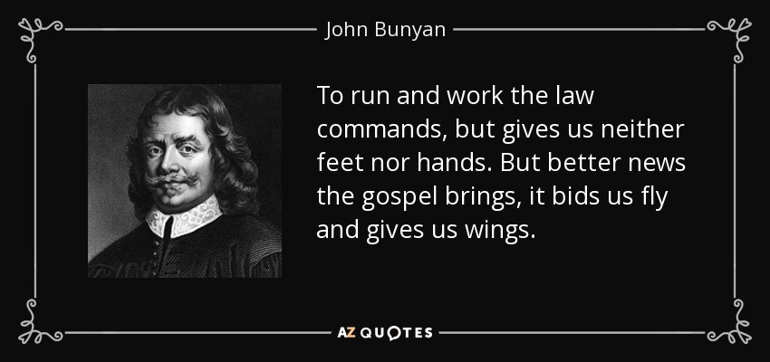 To run and work the law commands, but gives us neither feet nor hands. But better news the gospel brings, it bids us fly and gives us wings. - John Bunyan