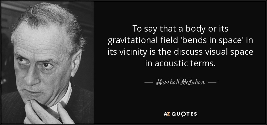 To say that a body or its gravitational field 'bends in space' in its vicinity is the discuss visual space in acoustic terms. - Marshall McLuhan