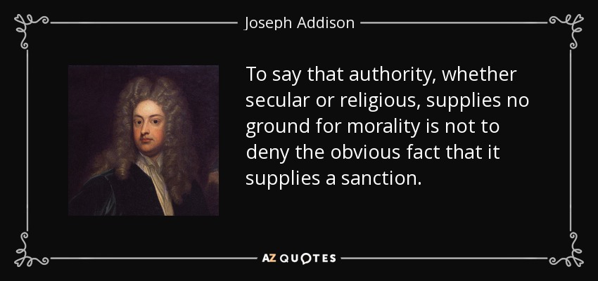 To say that authority, whether secular or religious, supplies no ground for morality is not to deny the obvious fact that it supplies a sanction. - Joseph Addison
