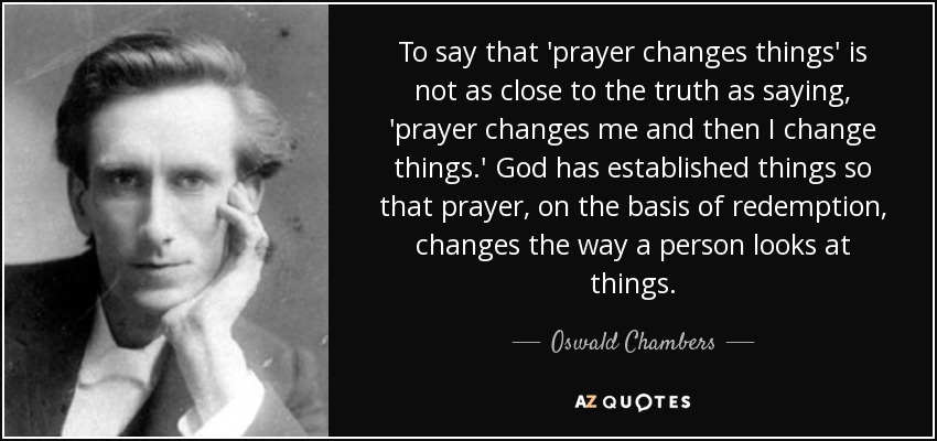 To say that 'prayer changes things' is not as close to the truth as saying, 'prayer changes me and then I change things.' God has established things so that prayer, on the basis of redemption, changes the way a person looks at things. - Oswald Chambers