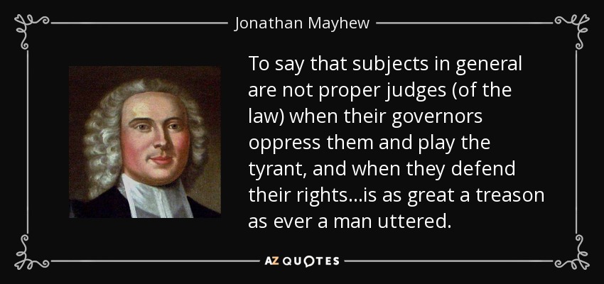 To say that subjects in general are not proper judges (of the law) when their governors oppress them and play the tyrant, and when they defend their rights ...is as great a treason as ever a man uttered. - Jonathan Mayhew