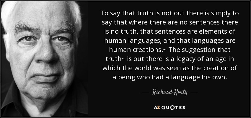 To say that truth is not out there is simply to say that where there are no sentences there is no truth, that sentences are elements of human languages, and that languages are human creations.~ The suggestion that truth~ is out there is a legacy of an age in which the world was seen as the creation of a being who had a language his own. - Richard Rorty