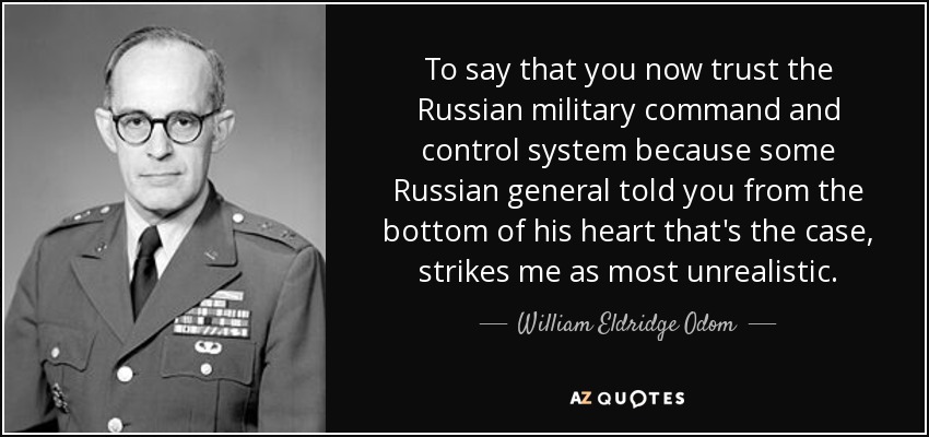 To say that you now trust the Russian military command and control system because some Russian general told you from the bottom of his heart that's the case, strikes me as most unrealistic. - William Eldridge Odom