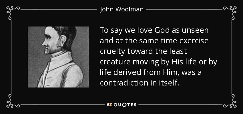 To say we love God as unseen and at the same time exercise cruelty toward the least creature moving by His life or by life derived from Him, was a contradiction in itself. - John Woolman