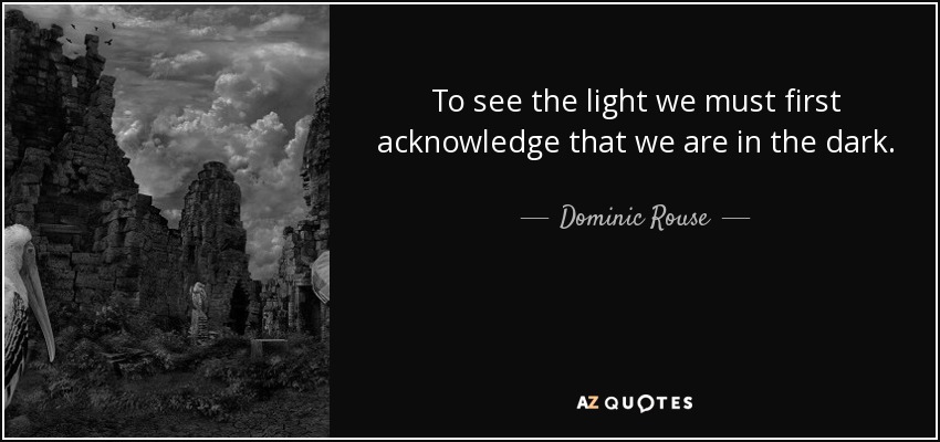 To see the light we must first acknowledge that we are in the dark. - Dominic Rouse