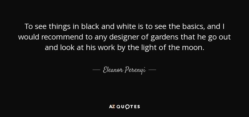 To see things in black and white is to see the basics, and I would recommend to any designer of gardens that he go out and look at his work by the light of the moon. - Eleanor Perenyi
