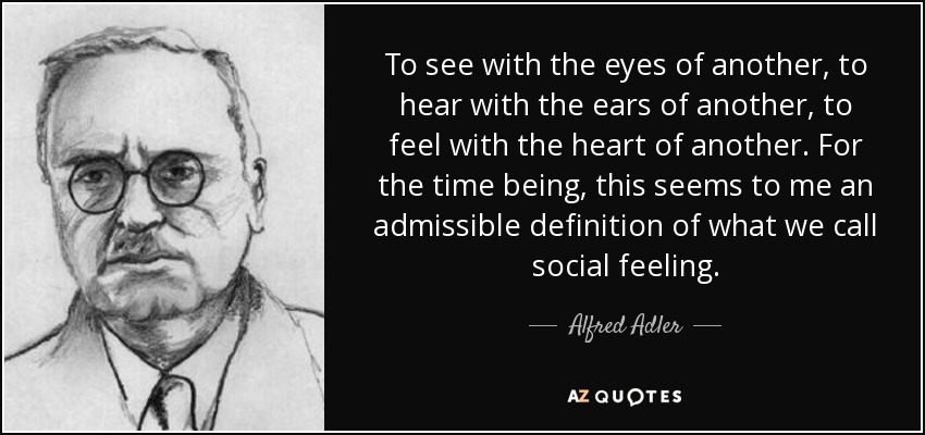 To see with the eyes of another, to hear with the ears of another, to feel with the heart of another. For the time being, this seems to me an admissible definition of what we call social feeling. - Alfred Adler