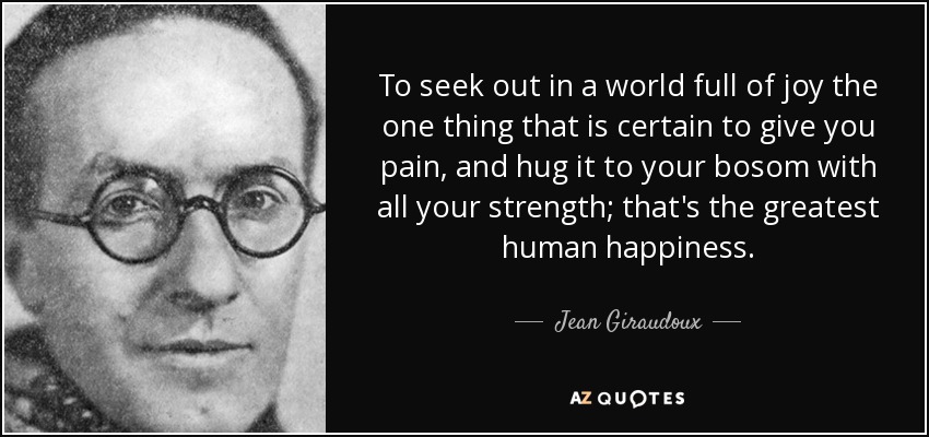 To seek out in a world full of joy the one thing that is certain to give you pain, and hug it to your bosom with all your strength; that's the greatest human happiness. - Jean Giraudoux
