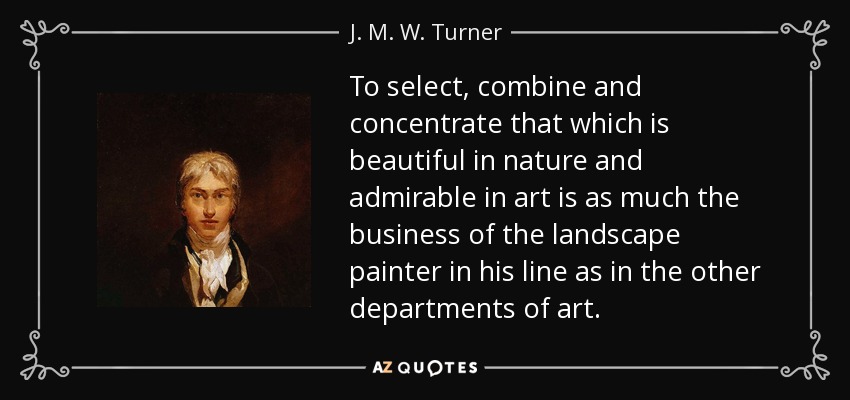 To select, combine and concentrate that which is beautiful in nature and admirable in art is as much the business of the landscape painter in his line as in the other departments of art. - J. M. W. Turner