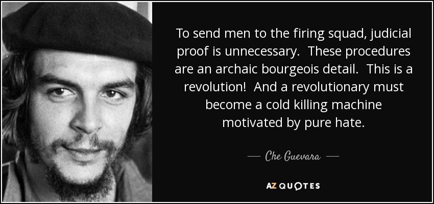 To send men to the firing squad, judicial proof is unnecessary. These procedures are an archaic bourgeois detail. This is a revolution! And a revolutionary must become a cold killing machine motivated by pure hate. - Che Guevara