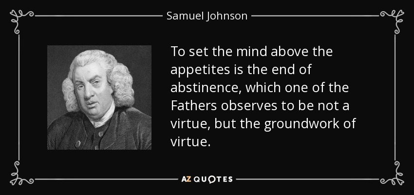 To set the mind above the appetites is the end of abstinence, which one of the Fathers observes to be not a virtue, but the groundwork of virtue. - Samuel Johnson
