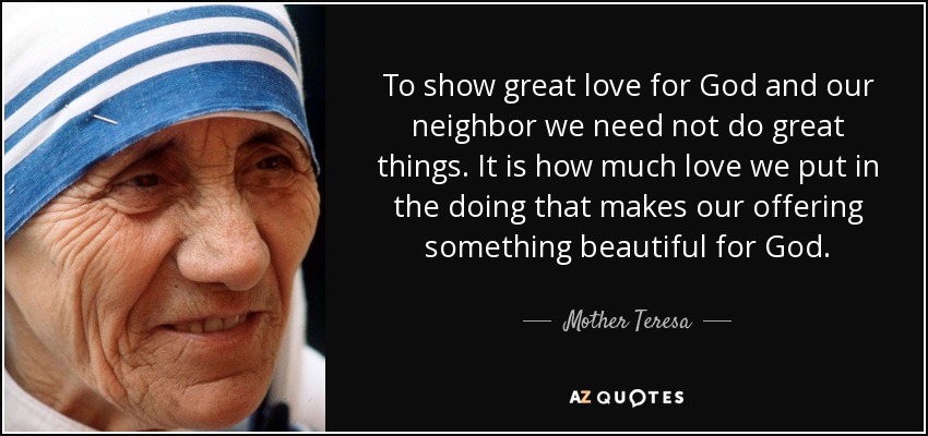 To show great love for God and our neighbor we need not do great things. It is how much love we put in the doing that makes our offering something beautiful for God. - Mother Teresa