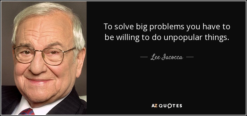 To solve big problems you have to be willing to do unpopular things. - Lee Iacocca