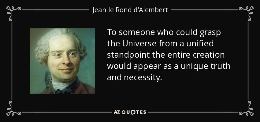 To someone who could grasp the Universe from a unified standpoint the entire creation would appear as a unique truth and necessity. - Jean le Rond d'Alembert